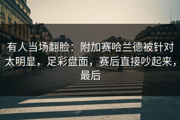 有人当场翻脸：附加赛哈兰德被针对太明显，足彩盘面，赛后直接吵起来，最后
