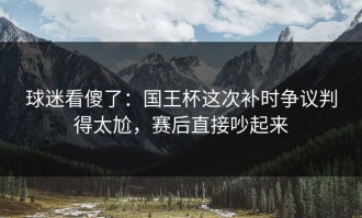 球迷看傻了：国王杯这次补时争议判得太尬，赛后直接吵起来