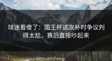 球迷看傻了：国王杯这次补时争议判得太尬，赛后直接吵起来