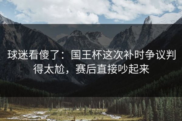 球迷看傻了：国王杯这次补时争议判得太尬，赛后直接吵起来