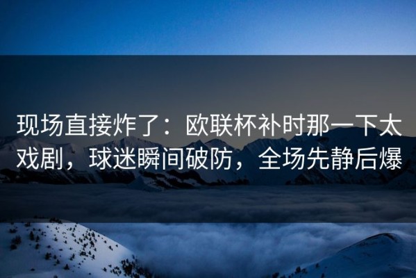 现场直接炸了：欧联杯补时那一下太戏剧，球迷瞬间破防，全场先静后爆