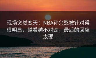 现场突然变天：NBA孙兴慜被针对得很明显，越看越不对劲，最后的回应太硬