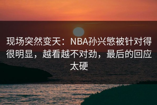 现场突然变天：NBA孙兴慜被针对得很明显，越看越不对劲，最后的回应太硬