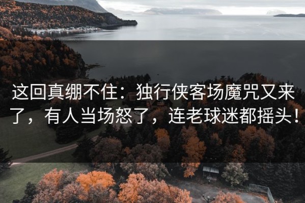 这回真绷不住：独行侠客场魔咒又来了，有人当场怒了，连老球迷都摇头！