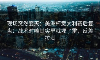 现场突然变天：美洲杯意大利赛后复盘：战术对喷其实早就埋了雷，反差拉满