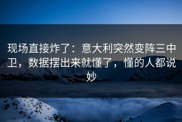 现场直接炸了：意大利突然变阵三中卫，数据摆出来就懂了，懂的人都说妙