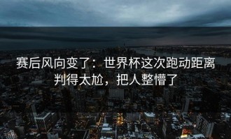 赛后风向变了：世界杯这次跑动距离判得太尬，把人整懵了