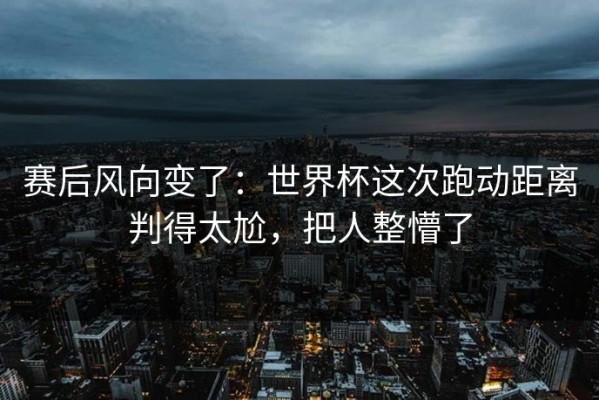 赛后风向变了：世界杯这次跑动距离判得太尬，把人整懵了