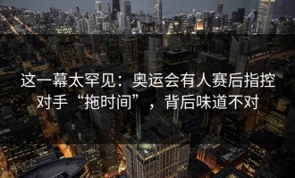 这一幕太罕见：奥运会有人赛后指控对手“拖时间”，背后味道不对