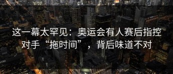 这一幕太罕见：奥运会有人赛后指控对手“拖时间”，背后味道不对
