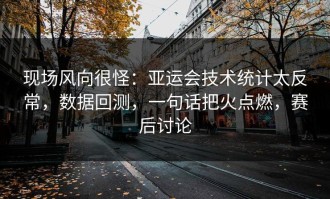 现场风向很怪：亚运会技术统计太反常，数据回测，一句话把火点燃，赛后讨论