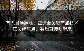 有人当场翻脸：亚运会关键节点技术官员成焦点，赛后直接吵起来