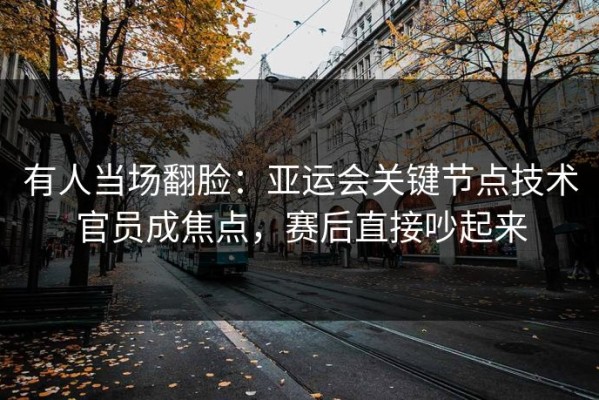 有人当场翻脸：亚运会关键节点技术官员成焦点，赛后直接吵起来