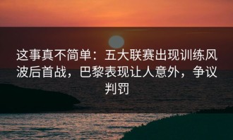 这事真不简单：五大联赛出现训练风波后首战，巴黎表现让人意外，争议判罚