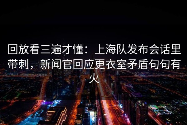 回放看三遍才懂：上海队发布会话里带刺，新闻官回应更衣室矛盾句句有火