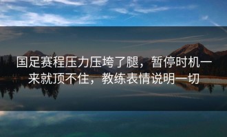 国足赛程压力压垮了腿，暂停时机一来就顶不住，教练表情说明一切