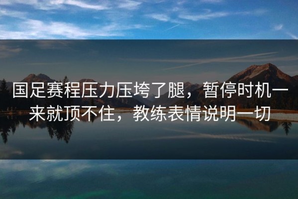 国足赛程压力压垮了腿，暂停时机一来就顶不住，教练表情说明一切