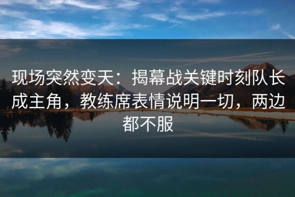 现场突然变天：揭幕战关键时刻队长成主角，教练席表情说明一切，两边都不服