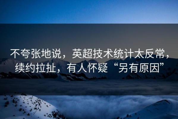 不夸张地说，英超技术统计太反常，续约拉扯，有人怀疑“另有原因”