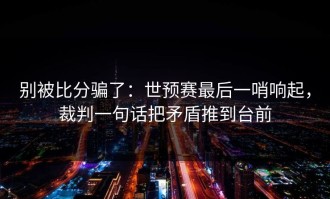 别被比分骗了：世预赛最后一哨响起，裁判一句话把矛盾推到台前