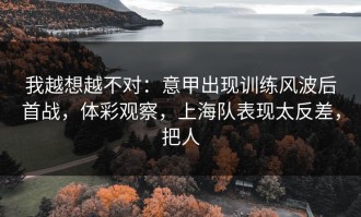 我越想越不对：意甲出现训练风波后首战，体彩观察，上海队表现太反差，把人