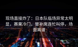 现场直接炸了：日本队临场异常太明显，赛果冷门，替补席连忙叫停，场面离谱