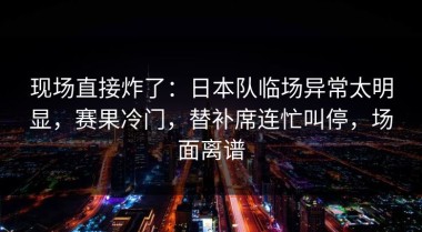 现场直接炸了：日本队临场异常太明显，赛果冷门，替补席连忙叫停，场面离谱