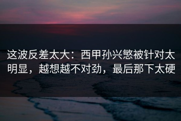 这波反差太大：西甲孙兴慜被针对太明显，越想越不对劲，最后那下太硬