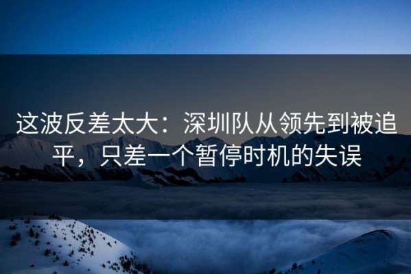 这波反差太大：深圳队从领先到被追平，只差一个暂停时机的失误
