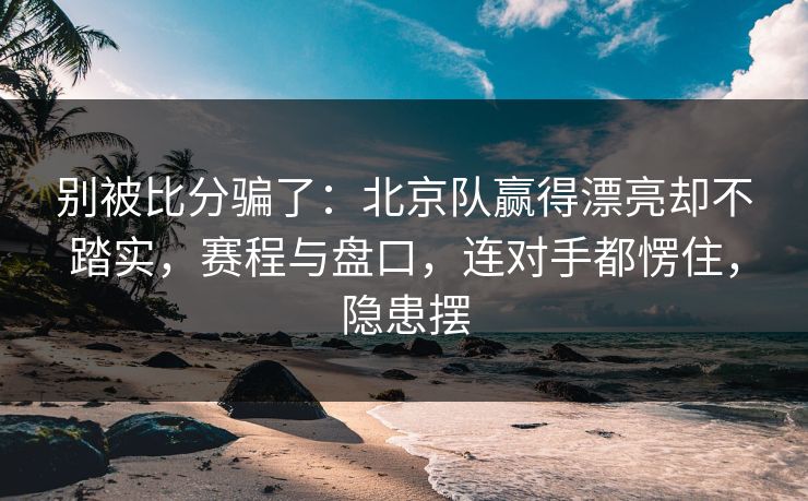 别被比分骗了：北京队赢得漂亮却不踏实，赛程与盘口，连对手都愣住，隐患摆