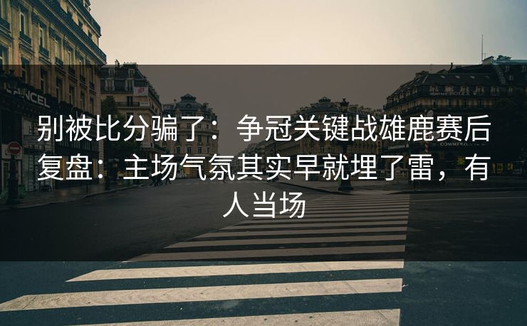 别被比分骗了：争冠关键战雄鹿赛后复盘：主场气氛其实早就埋了雷，有人当场