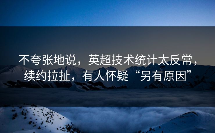 不夸张地说，英超技术统计太反常，续约拉扯，有人怀疑“另有原因”