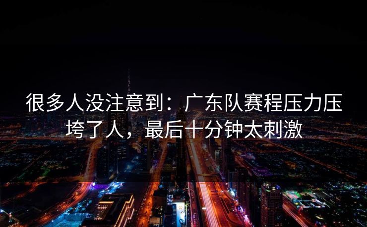 很多人没注意到：广东队赛程压力压垮了人，最后十分钟太刺激