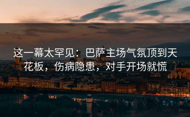 这一幕太罕见：巴萨主场气氛顶到天花板，伤病隐患，对手开场就慌