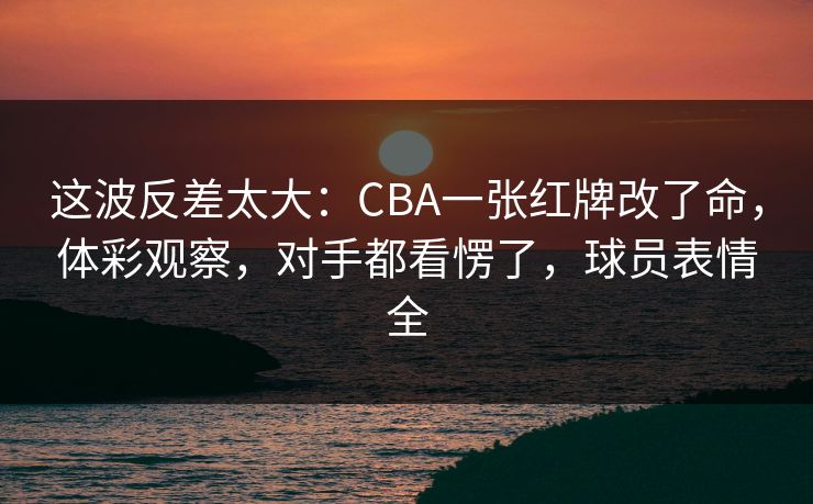 这波反差太大：CBA一张红牌改了命，体彩观察，对手都看愣了，球员表情全
