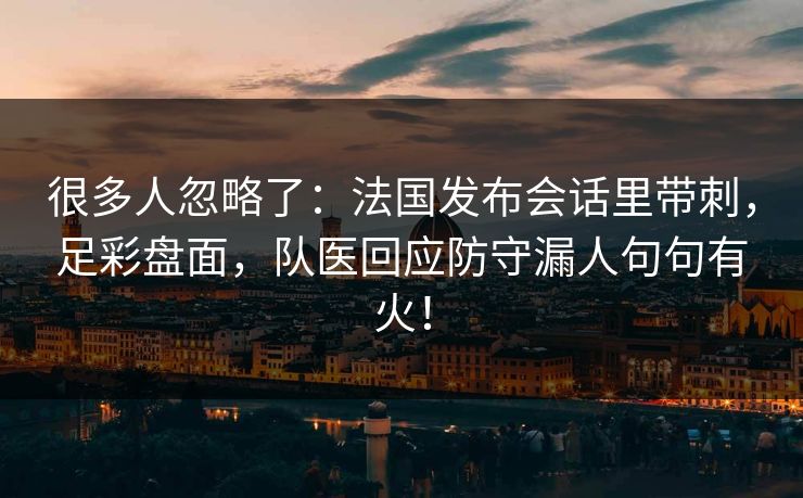 很多人忽略了：法国发布会话里带刺，足彩盘面，队医回应防守漏人句句有火！