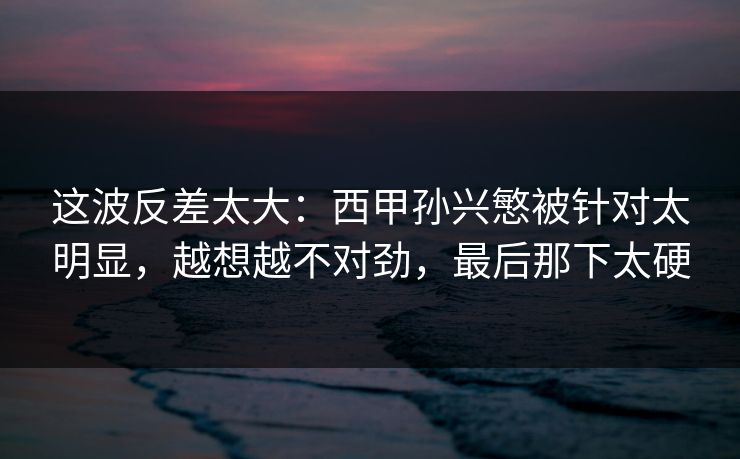 这波反差太大：西甲孙兴慜被针对太明显，越想越不对劲，最后那下太硬