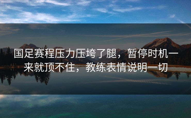 国足赛程压力压垮了腿，暂停时机一来就顶不住，教练表情说明一切