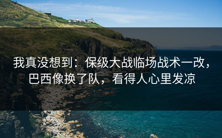 我真没想到：保级大战临场战术一改，巴西像换了队，看得人心里发凉