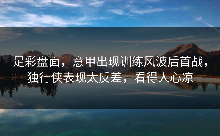 足彩盘面，意甲出现训练风波后首战，独行侠表现太反差，看得人心凉