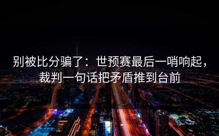 别被比分骗了：世预赛最后一哨响起，裁判一句话把矛盾推到台前