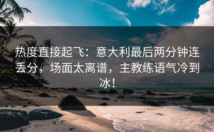 热度直接起飞：意大利最后两分钟连丢分，场面太离谱，主教练语气冷到冰！