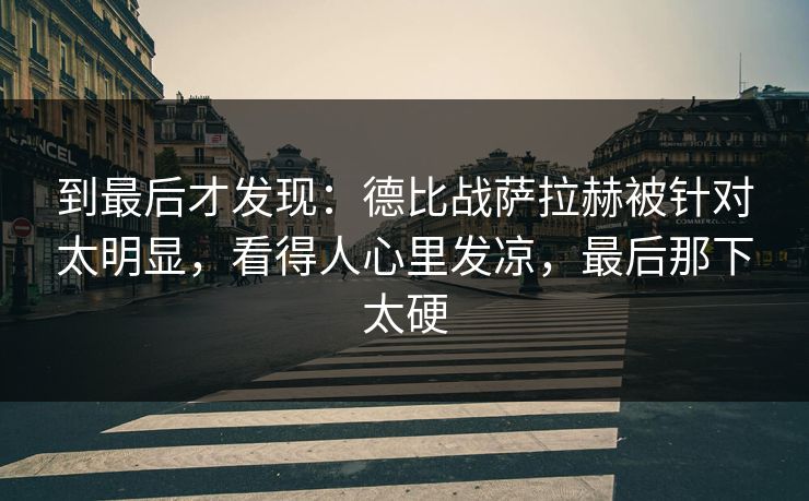 到最后才发现：德比战萨拉赫被针对太明显，看得人心里发凉，最后那下太硬