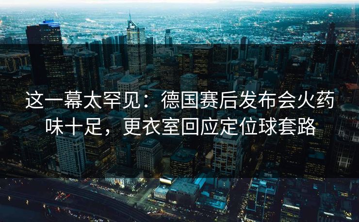 这一幕太罕见：德国赛后发布会火药味十足，更衣室回应定位球套路