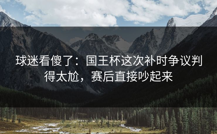 球迷看傻了：国王杯这次补时争议判得太尬，赛后直接吵起来