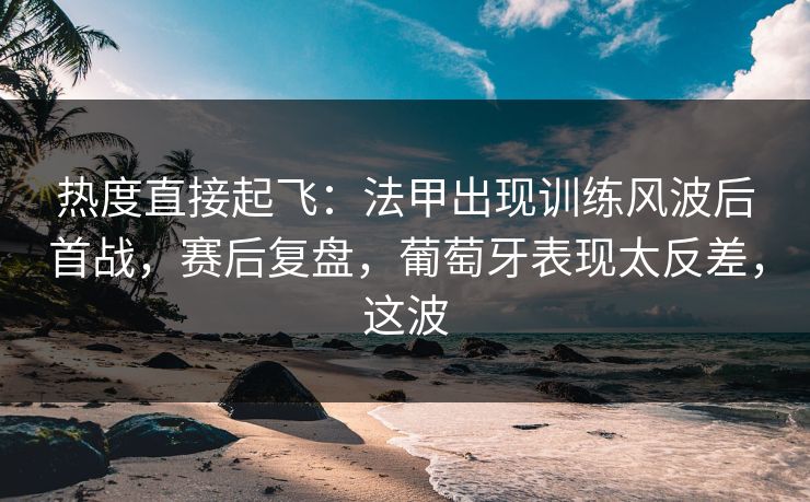 热度直接起飞：法甲出现训练风波后首战，赛后复盘，葡萄牙表现太反差，这波