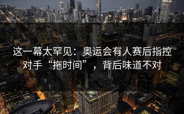这一幕太罕见：奥运会有人赛后指控对手“拖时间”，背后味道不对