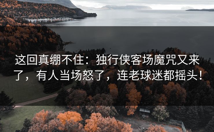 这回真绷不住：独行侠客场魔咒又来了，有人当场怒了，连老球迷都摇头！