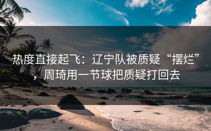 热度直接起飞:辽宁队被质疑“摆烂”,周琦用一节球把质疑打回去 热度直接起飞:辽宁队被质疑“摆烂”,周琦用一节球把质疑打回去