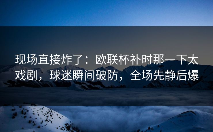 现场直接炸了：欧联杯补时那一下太戏剧，球迷瞬间破防，全场先静后爆